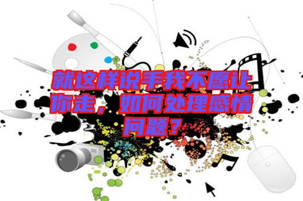 就這樣說(shuō)手我不愿讓你走，如何處理感情問(wèn)題？