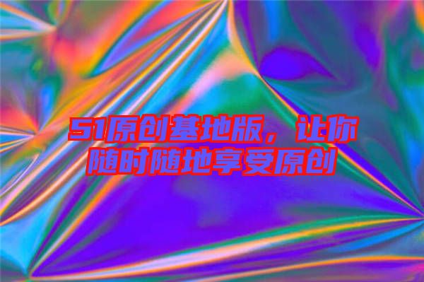 51原創(chuàng)基地版，讓你隨時隨地享受原創(chuàng)