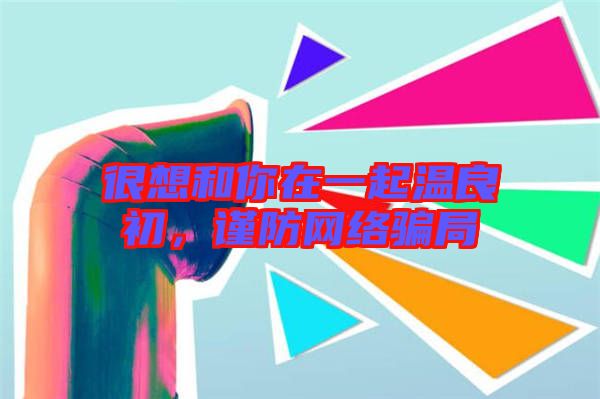 很想和你在一起溫良初，謹(jǐn)防網(wǎng)絡(luò)騙局