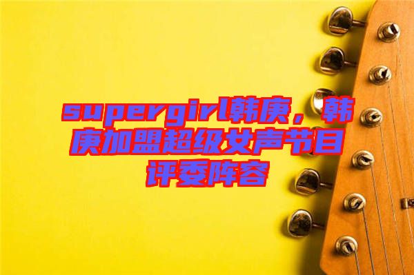 supergirl韓庚，韓庚加盟超級女聲節(jié)目評委陣容