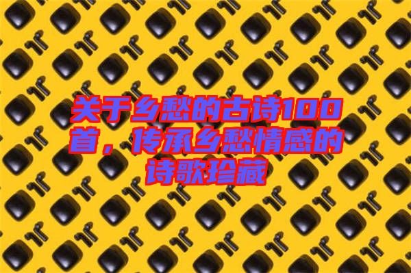 關于鄉(xiāng)愁的古詩100首，傳承鄉(xiāng)愁情感的詩歌珍藏