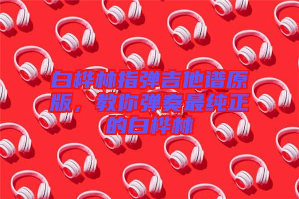 白樺林指彈吉他譜原版，教你彈奏最純正的白樺林