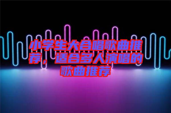 小學(xué)生大合唱歌曲推薦，適合多人演唱的歌曲推薦