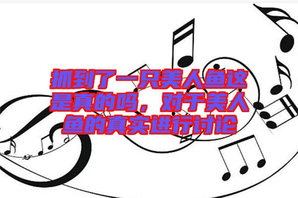 抓到了一只美人魚這是真的嗎，對于美人魚的真實(shí)進(jìn)行討論