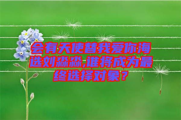 會有天使替我愛你海選劉淼淼,誰將成為最終選擇對象？