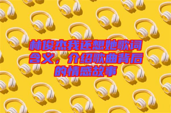 林俊杰我還想她歌詞含義，介紹歌曲背后的情感故事