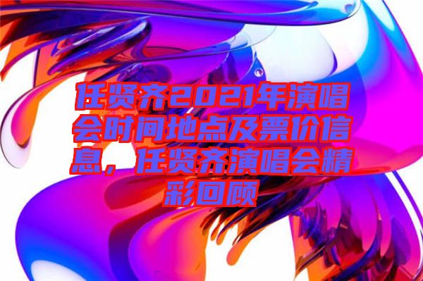 任賢齊2021年演唱會(huì)時(shí)間地點(diǎn)及票價(jià)信息，任賢齊演唱會(huì)精彩回顧