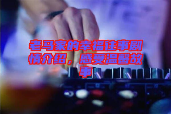 老馬家的幸福往事劇情介紹，感受溫馨故事