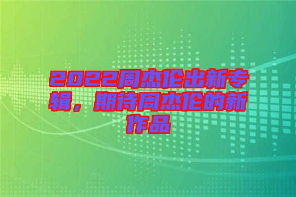 2022周杰倫出新專(zhuān)輯，期待周杰倫的新作品
