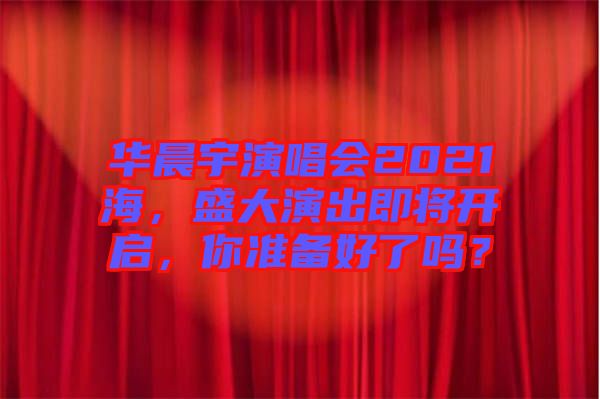 華晨宇演唱會(huì)2021海，盛大演出即將開(kāi)啟，你準(zhǔn)備好了嗎？