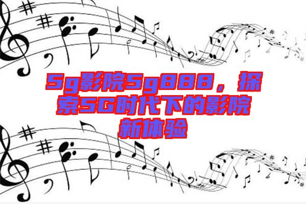 5g影院5g888，探索5G時(shí)代下的影院新體驗(yàn)