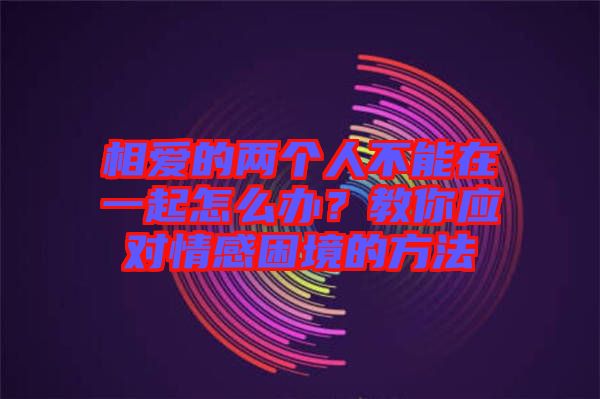 相愛(ài)的兩個(gè)人不能在一起怎么辦？教你應(yīng)對(duì)情感困境的方法