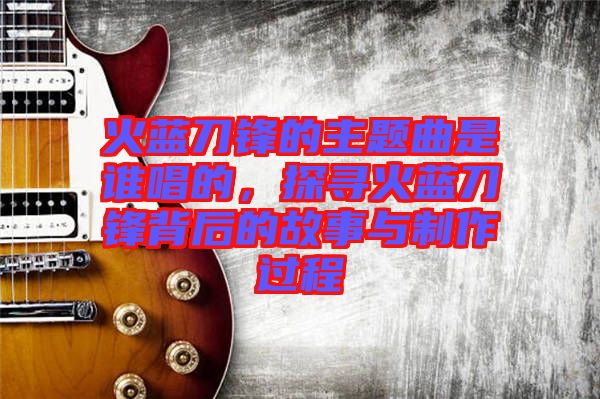 火藍刀鋒的主題曲是誰唱的，探尋火藍刀鋒背后的故事與制作過程