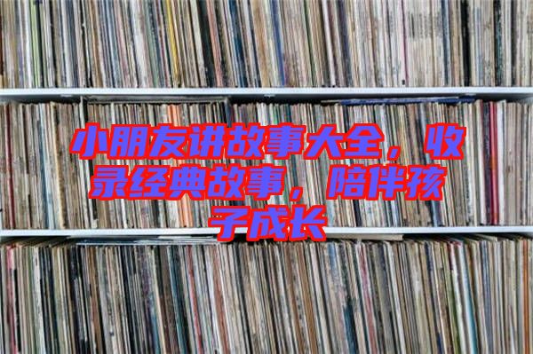小朋友講故事大全，收錄經(jīng)典故事，陪伴孩子成長
