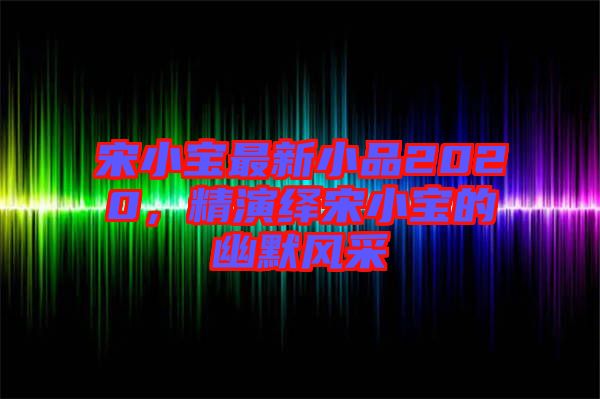 宋小寶最新小品2020，精演繹宋小寶的幽默風(fēng)采