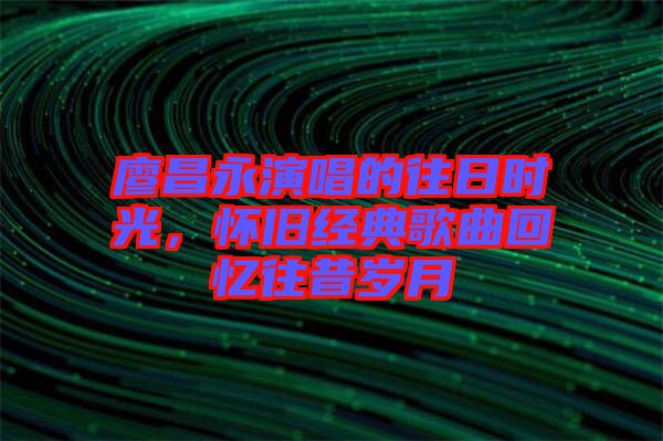 廖昌永演唱的往日時(shí)光，懷舊經(jīng)典歌曲回憶往昔歲月