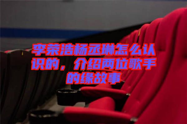 李榮浩楊丞琳怎么認識的，介紹兩位歌手的緣故事
