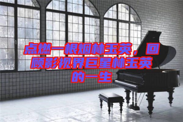 點(diǎn)燃一根煙林玉英，回顧影視界巨星林玉英的一生