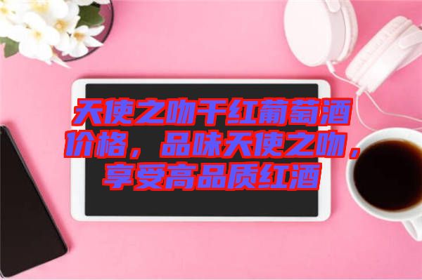 天使之吻干紅葡萄酒價(jià)格，品味天使之吻，享受高品質(zhì)紅酒