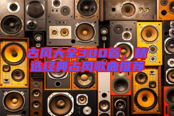 古風(fēng)大全300首，精選經(jīng)典古風(fēng)歌曲推薦