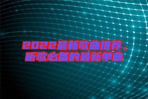 2022最新歌曲推薦，聽歌必備的最新單曲