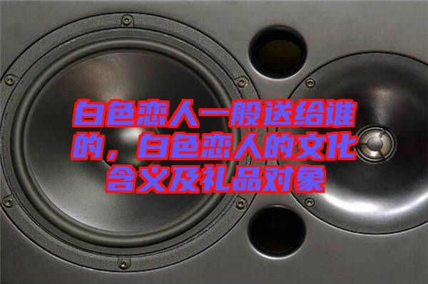 白色戀人一般送給誰的，白色戀人的文化含義及禮品對象