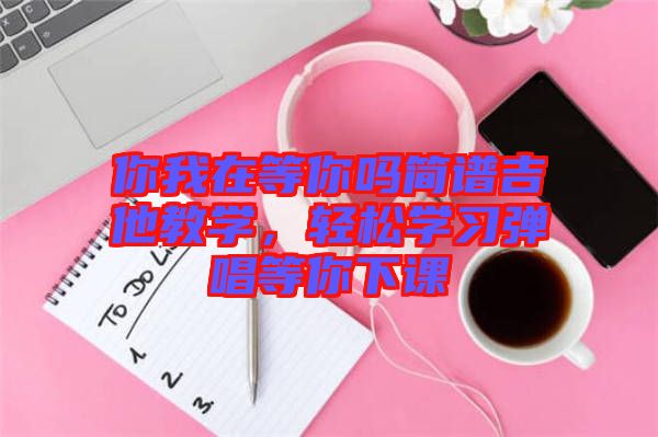 你我在等你嗎簡譜吉他教學，輕松學習彈唱等你下課