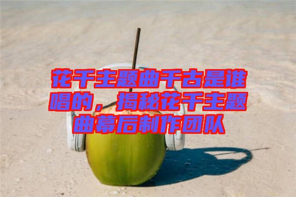 花千主題曲千古是誰唱的，揭秘花千主題曲幕后制作團隊