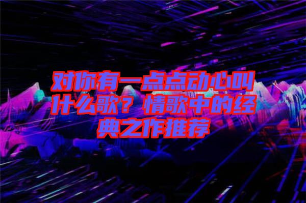 對你有一點點動心叫什么歌？情歌中的經典之作推薦