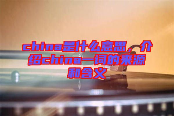 china是什么意思，介紹china一詞的來源和含義