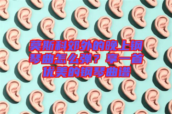 莫斯科郊外的晚上鋼琴曲怎么彈？享一首優(yōu)美的鋼琴曲譜