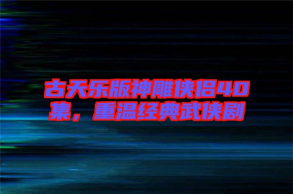 古天樂版神雕俠侶40集，重溫經(jīng)典武俠劇