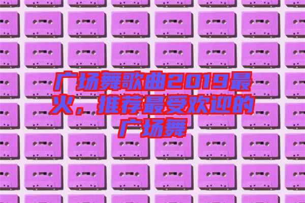 廣場舞歌曲2019最火，推薦最受歡迎的廣場舞