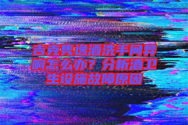 吉克雋逸酒洗手間異響怎么辦？分析酒衛(wèi)生設施故障原因