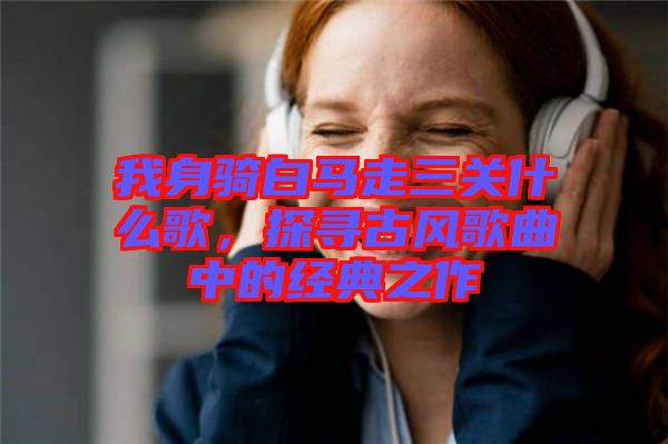 我身騎白馬走三關(guān)什么歌，探尋古風(fēng)歌曲中的經(jīng)典之作