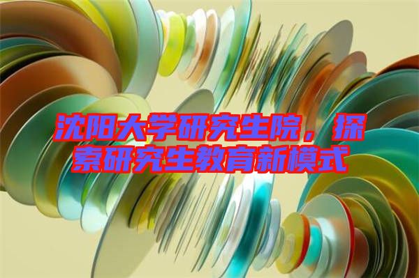 沈陽大學(xué)研究生院，探索研究生教育新模式