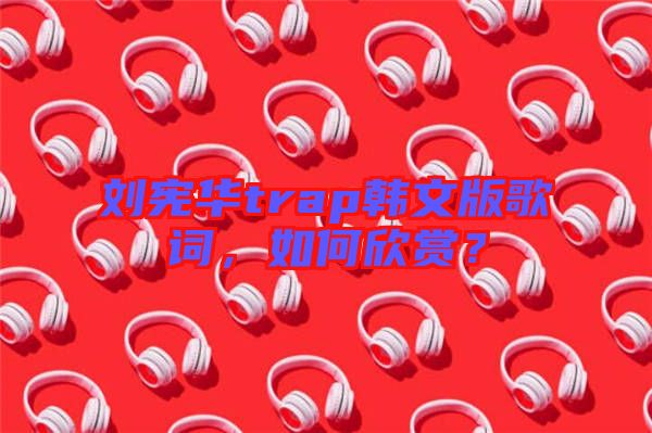 劉憲華trap韓文版歌詞，如何欣賞？