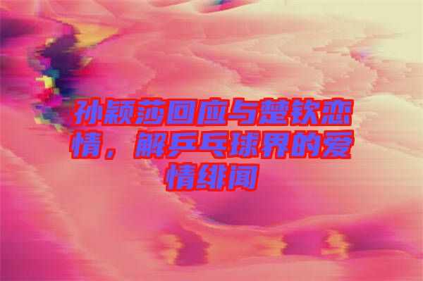 孫穎莎回應(yīng)與楚欽戀情，解乒乓球界的愛情緋聞