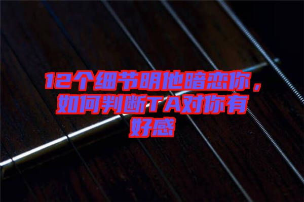 12個(gè)細(xì)節(jié)明他暗戀你，如何判斷TA對(duì)你有好感
