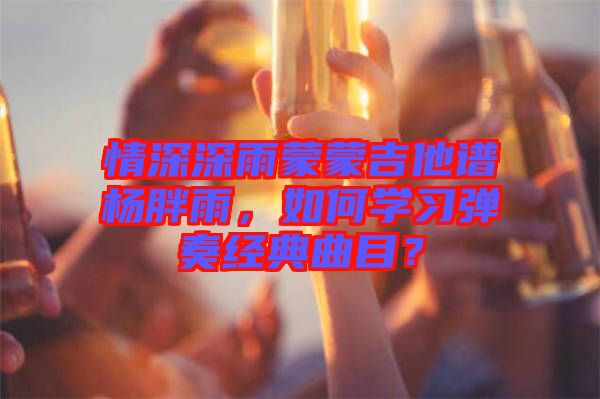 情深深雨蒙蒙吉他譜楊胖雨，如何學(xué)習(xí)彈奏經(jīng)典曲目？