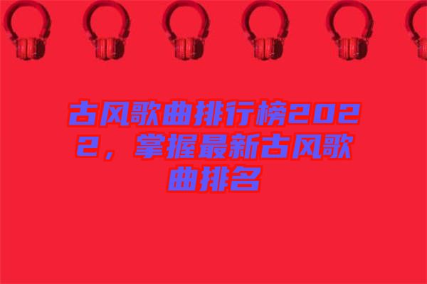 古風(fēng)歌曲排行榜2022，掌握最新古風(fēng)歌曲排名