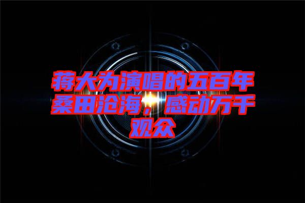 蔣大為演唱的五百年桑田滄海，感動(dòng)萬千觀眾