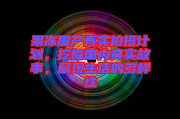 果凍國(guó)產(chǎn)真實(shí)拍攝計(jì)劃，挖掘國(guó)內(nèi)真實(shí)故事，展現(xiàn)生活的多樣性