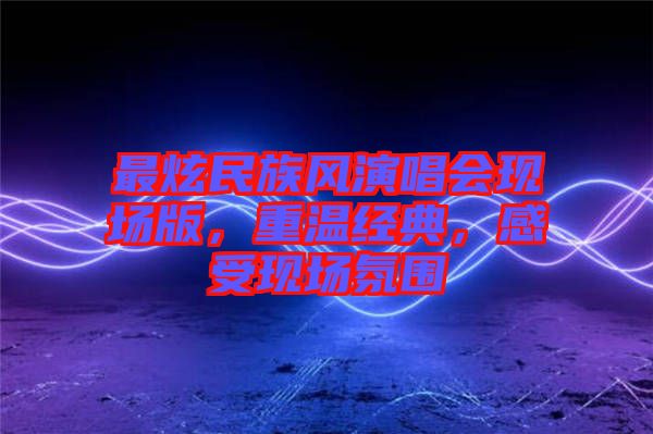 最炫民族風(fēng)演唱會(huì)現(xiàn)場(chǎng)版，重溫經(jīng)典，感受現(xiàn)場(chǎng)氛圍