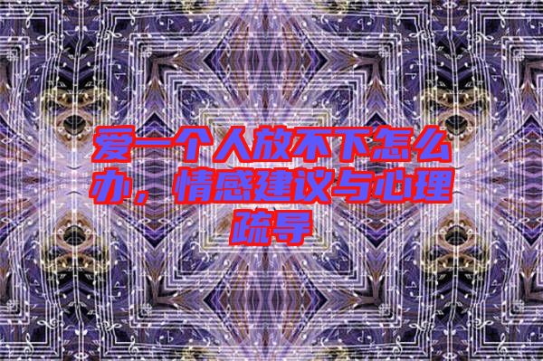 愛一個(gè)人放不下怎么辦，情感建議與心理疏導(dǎo)