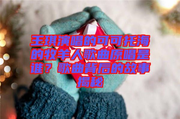 王琪演唱的可可托海的牧羊人歌曲原唱是誰？歌曲背后的故事揭秘