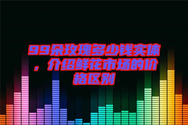 99朵玫瑰多少錢實體，介紹鮮花市場的價格區(qū)別