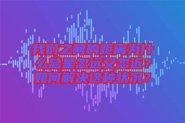 我們之間的距離為什么總是忽遠(yuǎn)又忽近？如何解決這種狀況？