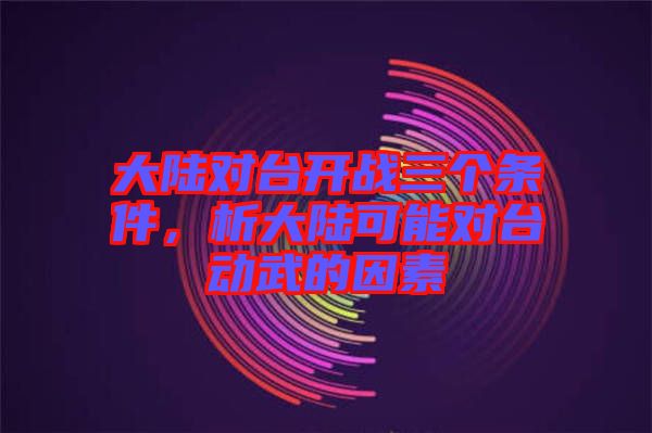 大陸對臺開戰(zhàn)三個條件，析大陸可能對臺動武的因素