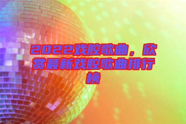 2022戲腔歌曲，欣賞最新戲腔歌曲排行榜